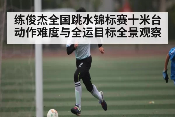 练俊杰全国跳水锦标赛十米台动作难度与全运目标全景观察