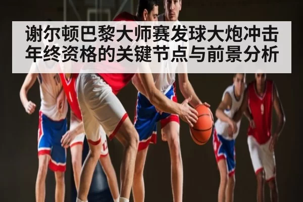 谢尔顿巴黎大师赛发球大炮冲击年终资格的关键节点与前景分析
